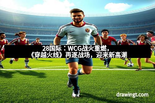 28国际：WCG战火重燃，《穿越火线》再逐战场，迎来新高潮